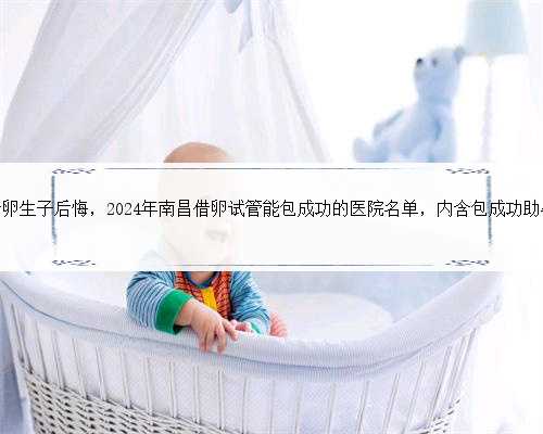 南昌借卵生子后悔，2024年南昌借卵试管能包成功的医院名单，内含包成功助孕